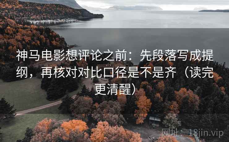 神马电影想评论之前：先段落写成提纲，再核对对比口径是不是齐（读完更清醒）