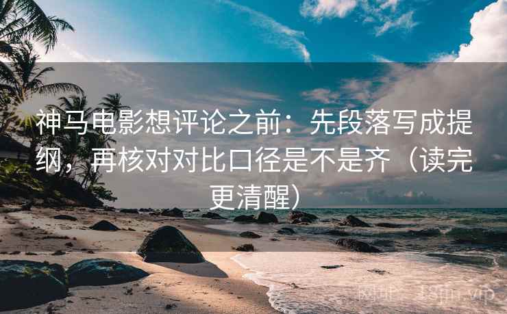 神马电影想评论之前：先段落写成提纲，再核对对比口径是不是齐（读完更清醒）