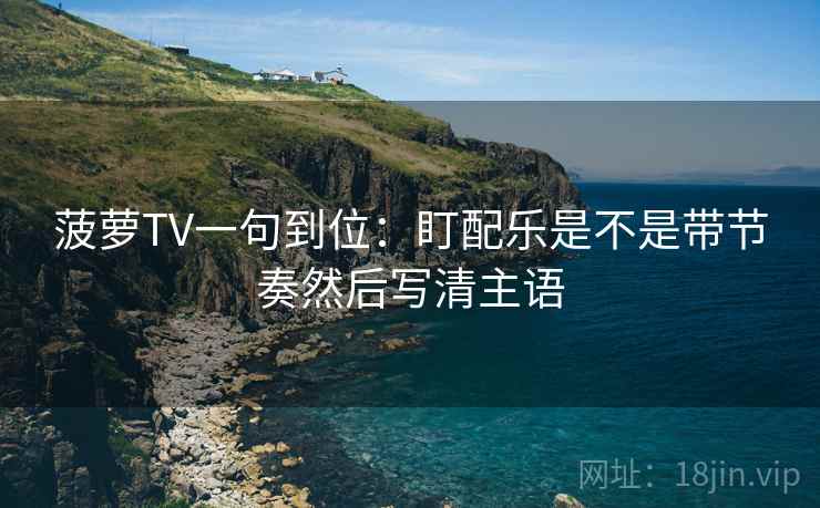 菠萝TV一句到位：盯配乐是不是带节奏然后写清主语