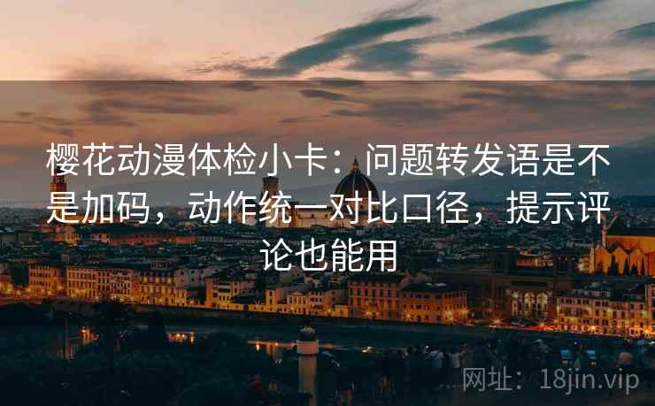 樱花动漫体检小卡：问题转发语是不是加码，动作统一对比口径，提示评论也能用