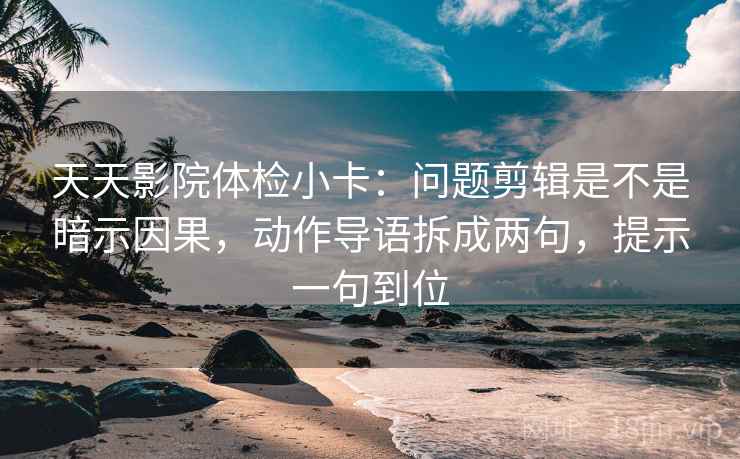 天天影院体检小卡：问题剪辑是不是暗示因果，动作导语拆成两句，提示一句到位