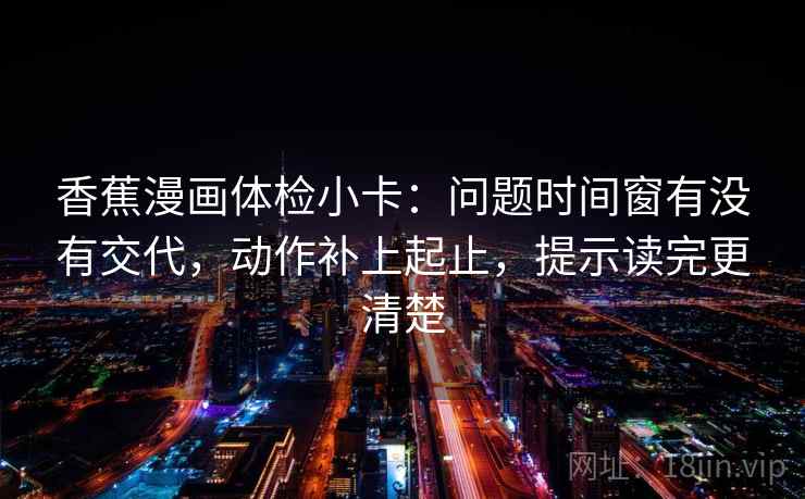 香蕉漫画体检小卡：问题时间窗有没有交代，动作补上起止，提示读完更清楚