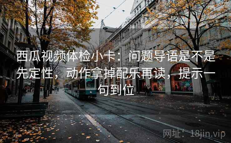 西瓜视频体检小卡：问题导语是不是先定性，动作拿掉配乐再读，提示一句到位