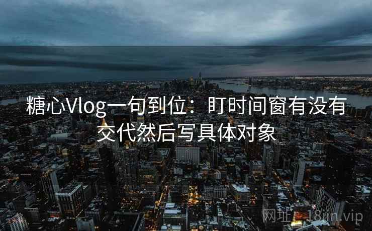 糖心Vlog一句到位：盯时间窗有没有交代然后写具体对象