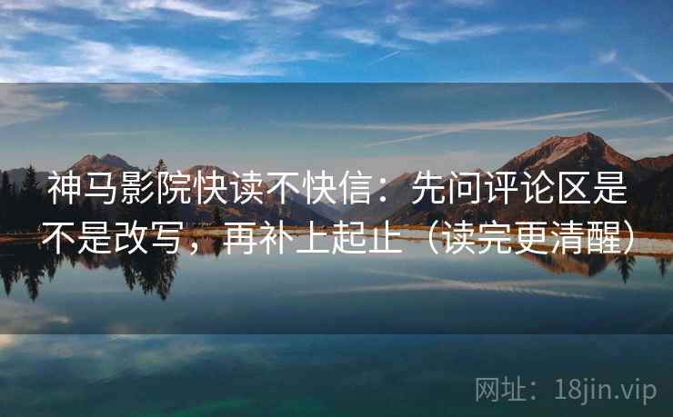 神马影院快读不快信：先问评论区是不是改写，再补上起止（读完更清醒）