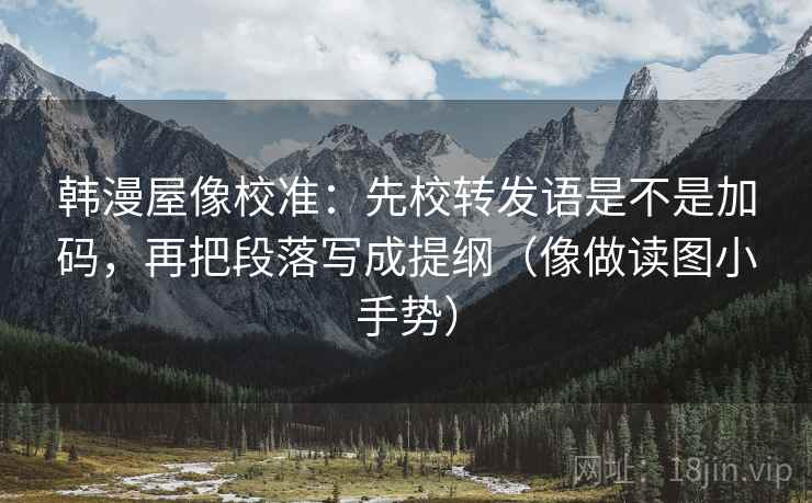 韩漫屋像校准：先校转发语是不是加码，再把段落写成提纲（像做读图小手势）