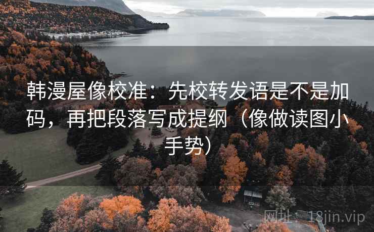 韩漫屋像校准：先校转发语是不是加码，再把段落写成提纲（像做读图小手势）
