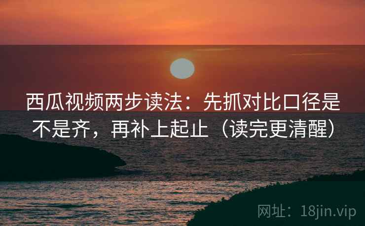 西瓜视频两步读法：先抓对比口径是不是齐，再补上起止（读完更清醒）