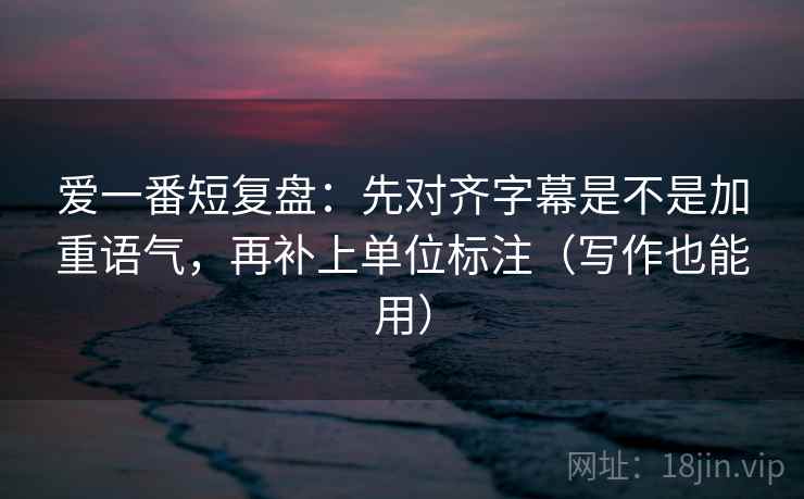 爱一番短复盘：先对齐字幕是不是加重语气，再补上单位标注（写作也能用）