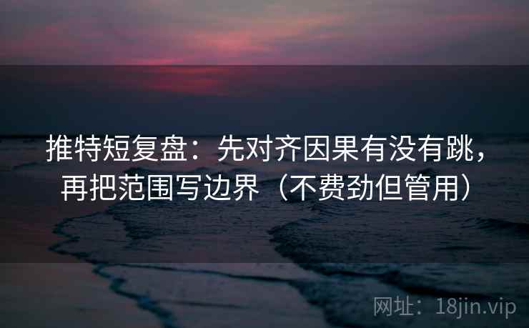推特短复盘：先对齐因果有没有跳，再把范围写边界（不费劲但管用）