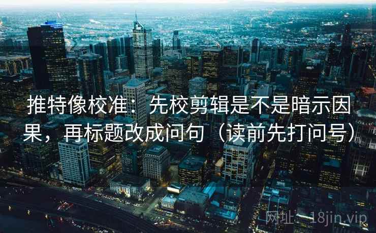 推特像校准：先校剪辑是不是暗示因果，再标题改成问句（读前先打问号）