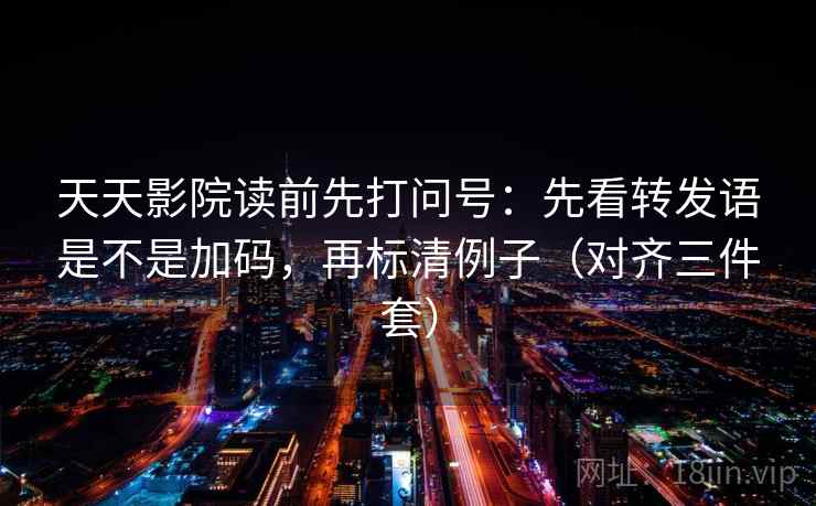 天天影院读前先打问号：先看转发语是不是加码，再标清例子（对齐三件套）