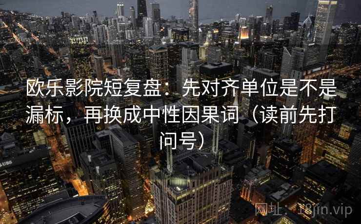 欧乐影院短复盘：先对齐单位是不是漏标，再换成中性因果词（读前先打问号）