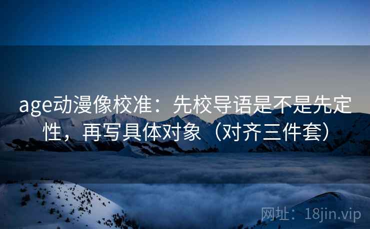 age动漫像校准:先校导语是不是先定性,再写具体对象(对齐三件套) age动漫像校准:先校导语是不是先定性,再写具体对象(对齐三件套)