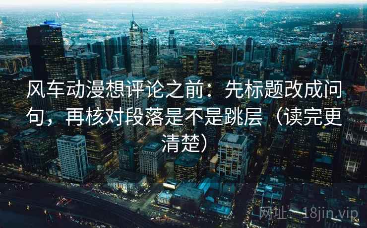 风车动漫想评论之前：先标题改成问句，再核对段落是不是跳层（读完更清楚）