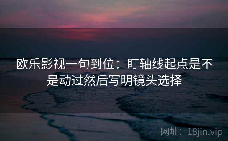 欧乐影视一句到位:盯轴线起点是不是动过然后写明镜头选择