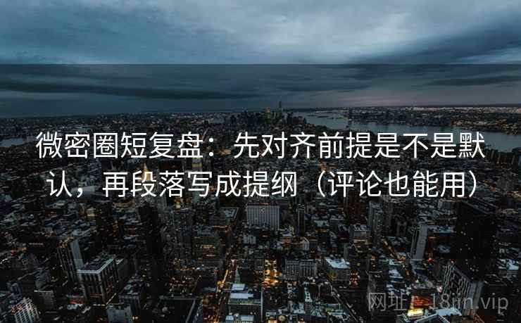 微密圈短复盘：先对齐前提是不是默认，再段落写成提纲（评论也能用）
