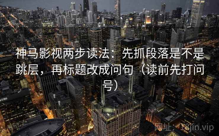 神马影视两步读法：先抓段落是不是跳层，再标题改成问句（读前先打问号）