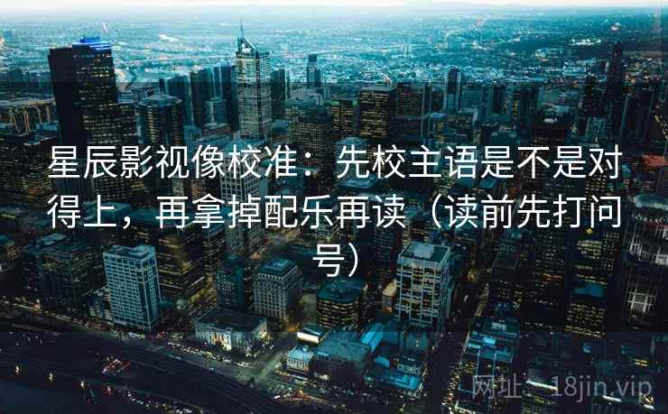 星辰影视像校准:先校主语是不是对得上,再拿掉配乐再读(读前先打问号) 星辰影视像校准:先校主语是不是对得上,再拿掉配乐再读(读前先打问号)