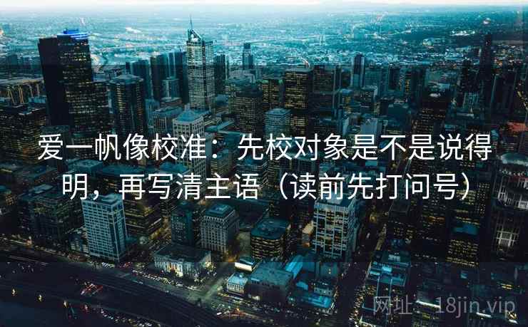 爱一帆像校准：先校对象是不是说得明，再写清主语（读前先打问号）