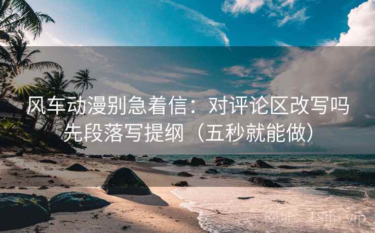 风车动漫别急着信:对评论区改写吗先段落写提纲(五秒就能做) 风车动漫别急着信:对评论区改写吗先段落写提纲(五秒就能做)