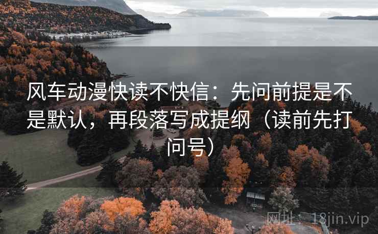 风车动漫快读不快信：先问前提是不是默认，再段落写成提纲（读前先打问号）
