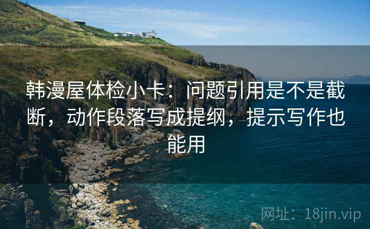 韩漫屋体检小卡:问题引用是不是截断,动作段落写成提纲,提示写作也能用 韩漫屋体检小卡:问题引用是不是截断,动作段落写成提纲,提示写作也能用